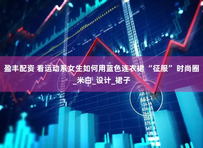 盈丰配资 看运动系女生如何用蓝色连衣裙 “征服” 时尚圈_米白_设计_裙子