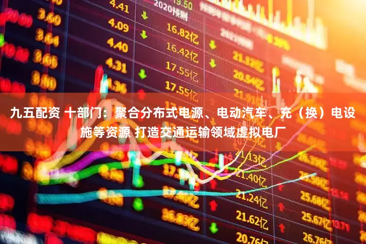 九五配资 十部门：聚合分布式电源、电动汽车、充（换）电设施等资源 打造交通运输领域虚拟电厂
