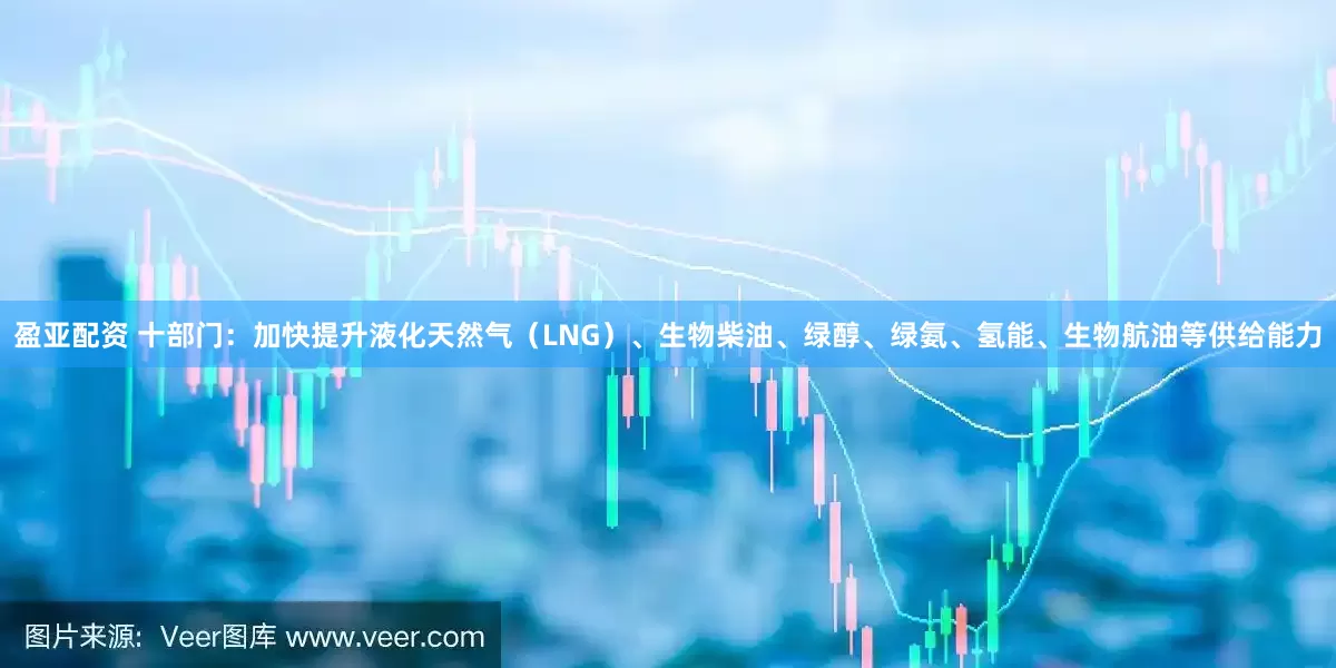 盈亚配资 十部门：加快提升液化天然气（LNG）、生物柴油、绿醇、绿氨、氢能、生物航油等供给能力