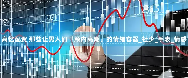高忆配资 那些让男人们「颅内高潮」的情绪容器_杜少_手表_情感