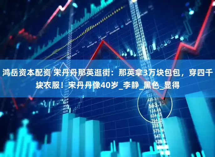 鸿岳资本配资 宋丹丹那英逛街：那英拿3万块包包，穿四千块衣服！宋丹丹像40岁_李静_黑色_显得