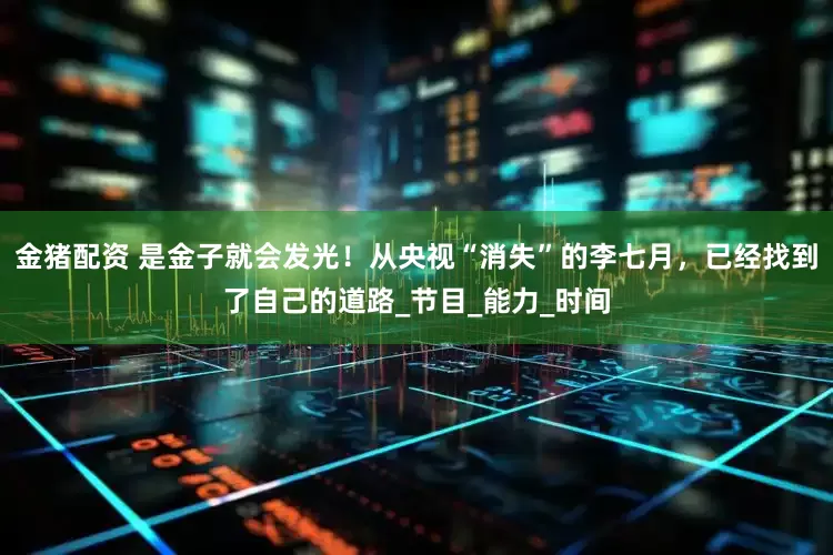 金猪配资 是金子就会发光！从央视“消失”的李七月，已经找到了自己的道路_节目_能力_时间