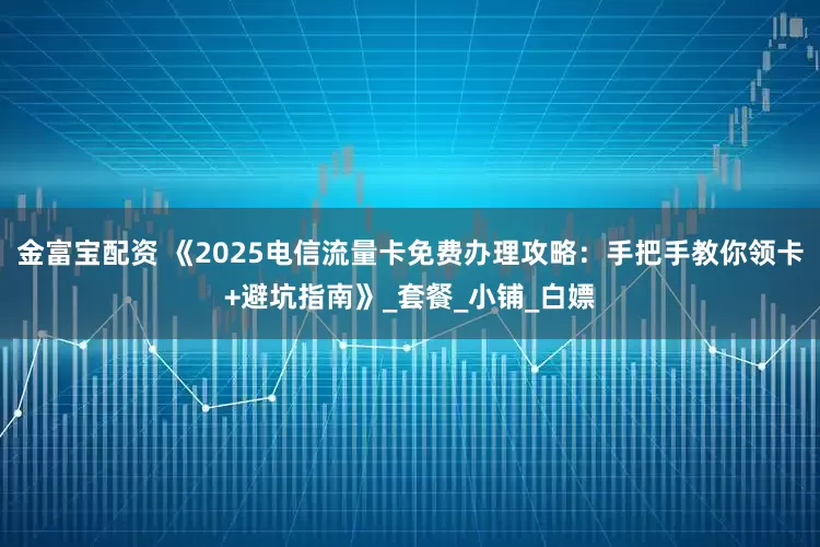 金富宝配资 《2025电信流量卡免费办理攻略：手把手教你领卡+避坑指南》_套餐_小铺_白嫖