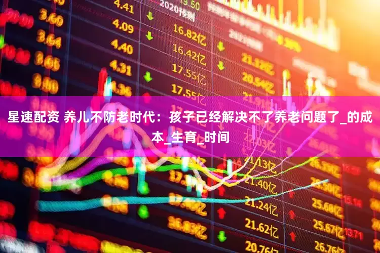 星速配资 养儿不防老时代：孩子已经解决不了养老问题了_的成本_生育_时间