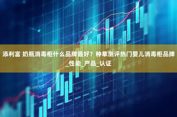 添利富 奶瓶消毒柜什么品牌最好？种草测评热门婴儿消毒柜品牌_性能_产品_认证