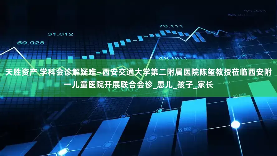 天胜资产 学科会诊解疑难—西安交通大学第二附属医院陈玺教授莅临西安附一儿童医院开展联合会诊_患儿_孩子_家长