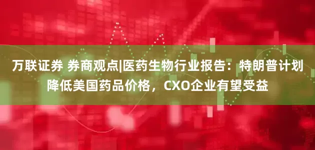 万联证券 券商观点|医药生物行业报告：特朗普计划降低美国药品价格，CXO企业有望受益