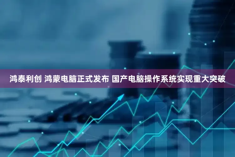 鸿泰利创 鸿蒙电脑正式发布 国产电脑操作系统实现重大突破