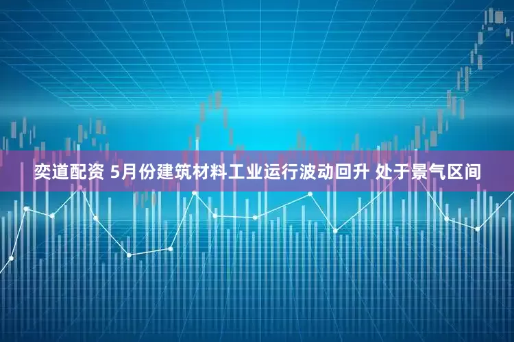 奕道配资 5月份建筑材料工业运行波动回升 处于景气区间