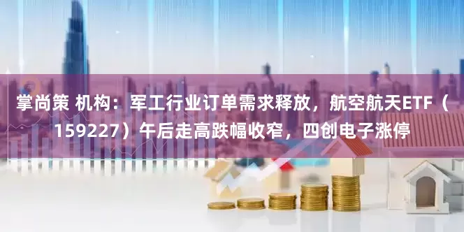 掌尚策 机构：军工行业订单需求释放，航空航天ETF（159227）午后走高跌幅收窄，四创电子涨停