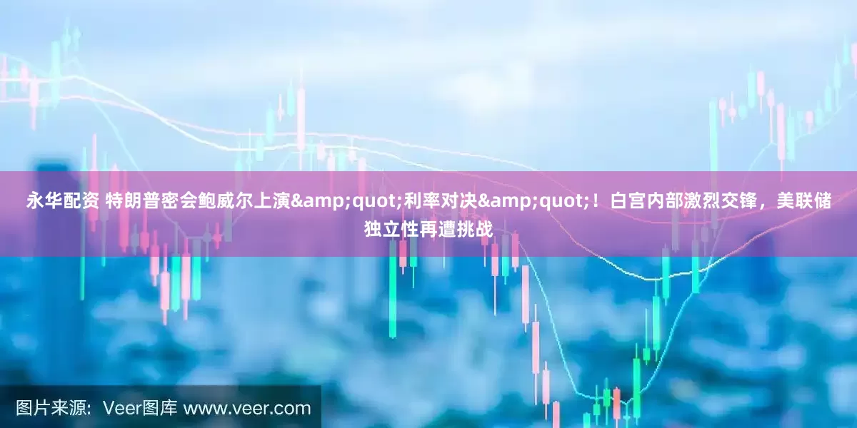 永华配资 特朗普密会鲍威尔上演&quot;利率对决&quot;！白宫内部激烈交锋，美联储独立性再遭挑战