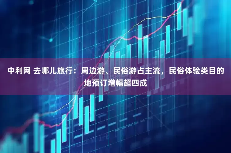 中利网 去哪儿旅行：周边游、民俗游占主流，民俗体验类目的地预订增幅超四成