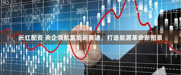 长红配资 央企领航氢能新赛道，打造能源革命新图景