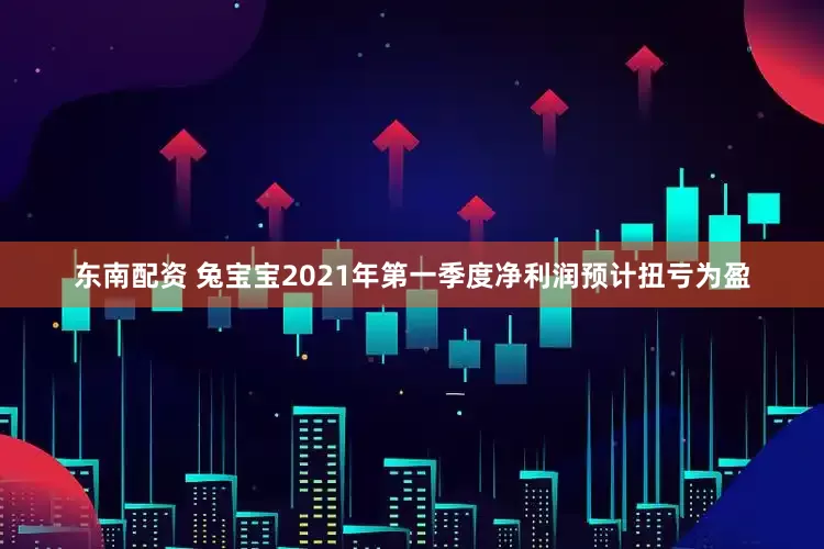 东南配资 兔宝宝2021年第一季度净利润预计扭亏为盈