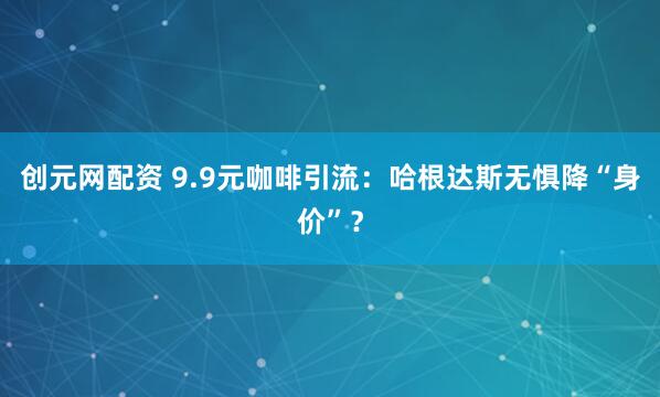 创元网配资 9.9元咖啡引流：哈根达斯无惧降“身价”？