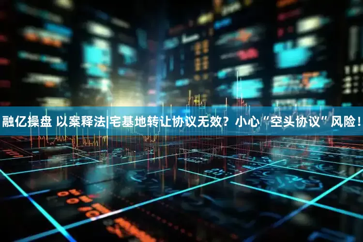 融亿操盘 以案释法|宅基地转让协议无效？小心“空头协议”风险！