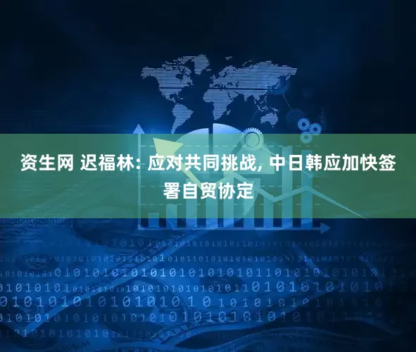 资生网 迟福林: 应对共同挑战, 中日韩应加快签署自贸协定