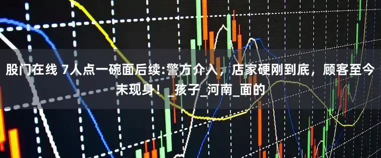 股门在线 7人点一碗面后续:警方介入，店家硬刚到底，顾客至今未现身！_孩子_河南_面的