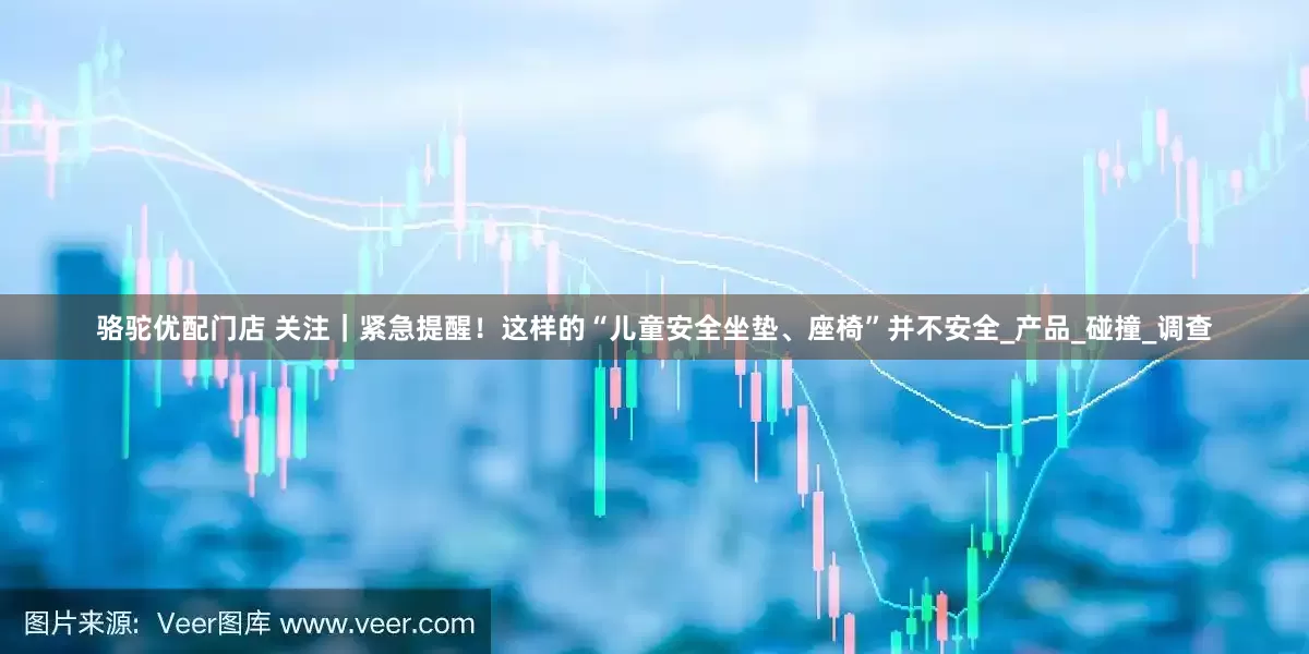 骆驼优配门店 关注｜紧急提醒！这样的“儿童安全坐垫、座椅”并不安全_产品_碰撞_调查
