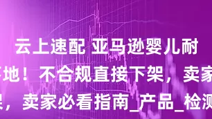 云上速配 亚马逊婴儿耐用品新规落地！不合规直接下架，卖家必看指南_产品_检测_商品