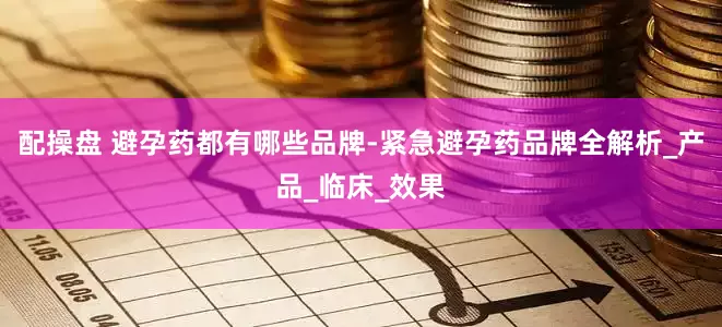配操盘 避孕药都有哪些品牌-紧急避孕药品牌全解析_产品_临床_效果