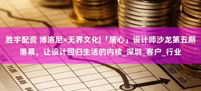 胜宇配资 博洛尼×无界文化|「居心」设计师沙龙第五期落幕，让设计回归生活的内核_深圳_客户_行业
