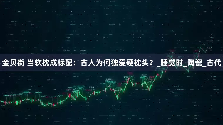 金贝街 当软枕成标配：古人为何独爱硬枕头？_睡觉时_陶瓷_古代
