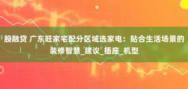 股融贷 广东旺家宅配分区域选家电：贴合生活场景的装修智慧_建议_插座_机型