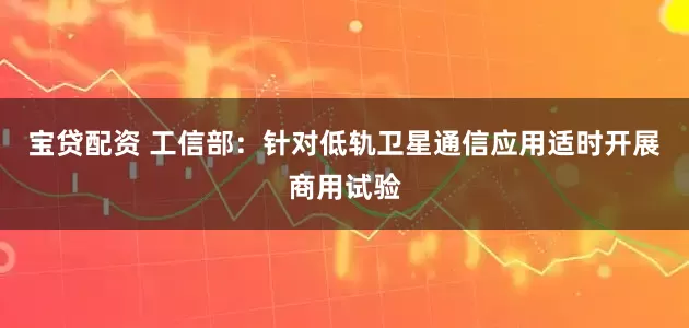 宝贷配资 工信部：针对低轨卫星通信应用适时开展商用试验