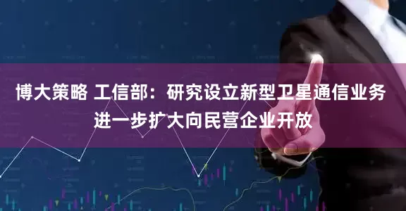 博大策略 工信部：研究设立新型卫星通信业务 进一步扩大向民营企业开放