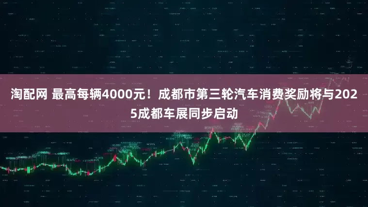 淘配网 最高每辆4000元！成都市第三轮汽车消费奖励将与2025成都车展同步启动