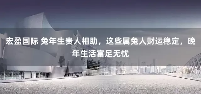 宏盈国际 兔年生贵人相助，这些属兔人财运稳定，晚年生活富足无忧