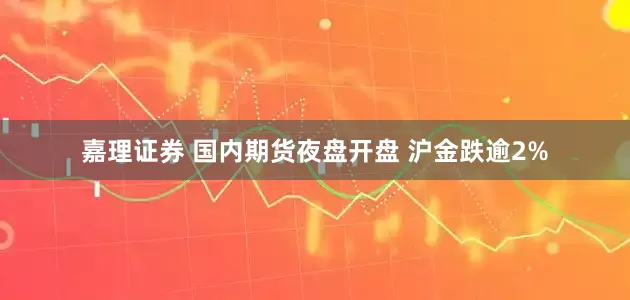 嘉理证券 国内期货夜盘开盘 沪金跌逾2%