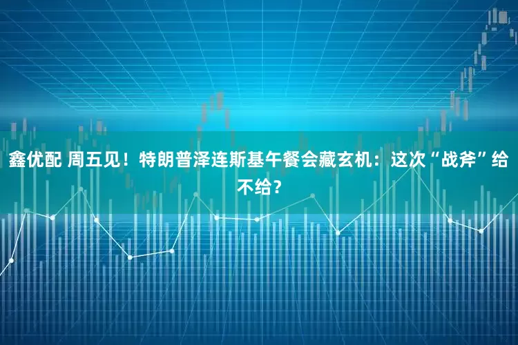 鑫优配 周五见！特朗普泽连斯基午餐会藏玄机：这次“战斧”给不给？