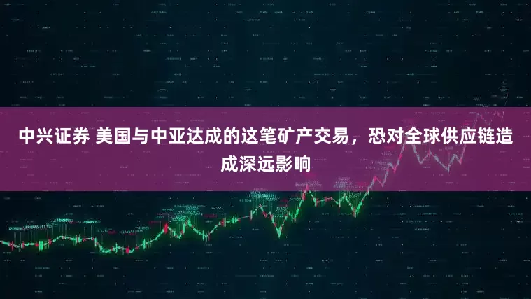 中兴证券 美国与中亚达成的这笔矿产交易，恐对全球供应链造成深远影响