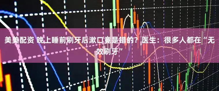 美美配资 晚上睡前刷牙后漱口竟是错的？医生：很多人都在“无效刷牙”