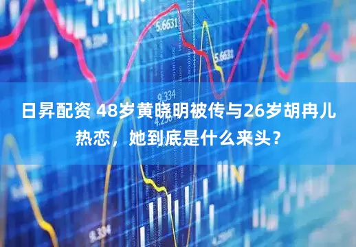 日昇配资 48岁黄晓明被传与26岁胡冉儿热恋，她到底是什么来头？